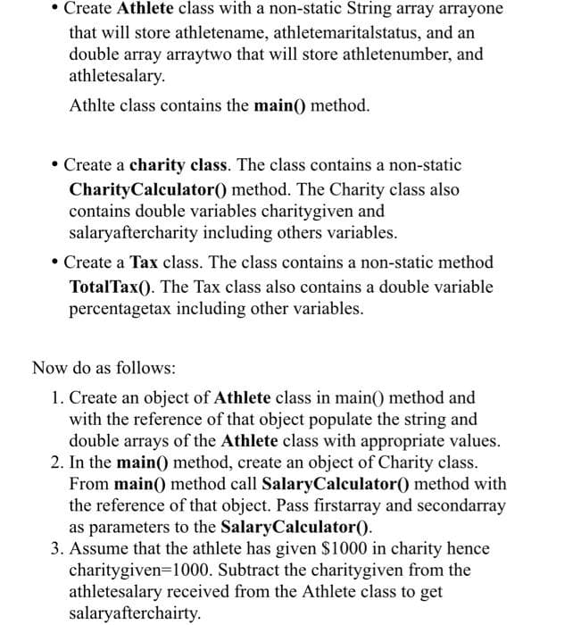 • Create Athlete class with a non-static String array arrayone
that will store athletename, athletemaritalstatus, and an
double array arraytwo that will store athletenumber, and
athletesalary.
Athlte class contains the main() method.
• Create a charity class. The class contains a non-static
Charity Calculator() method. The Charity class also
contains double variables charitygiven and
salaryaftercharity including others variables.
• Create a Tax class. The class contains a non-static method
TotalTax(). The Tax class also contains a double variable
percentagetax including other variables.
Now do as follows:
1. Create an object of Athlete class in main() method and
with the reference of that object populate the string and
double arrays of the Athlete class with appropriate values.
2. In the main() method, create an object of Charity class.
From main() method call SalaryCalculator() method with
the reference of that object. Pass firstarray and secondarray
as parameters to the SalaryCalculator ().
3. Assume that the athlete has given $1000 in charity hence
charitygiven=1000. Subtract the charitygiven from the
athletesalary received from the Athlete class to get
salaryafterchairty.