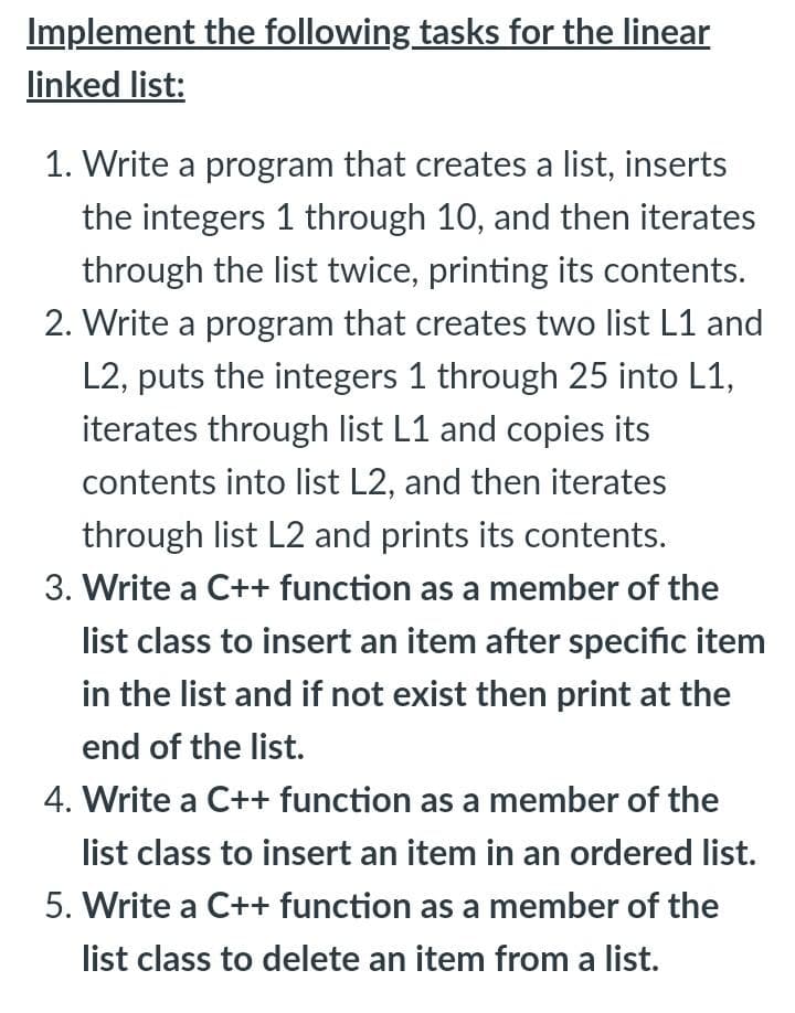 Implement the following tasks for the linear
linked list:
1. Write a program that creates a list, inserts
the integers 1 through 10, and then iterates
through the list twice, printing its contents.
2. Write a program that creates two list L1 and
L2, puts the integers 1 through 25 into L1,
iterates through list L1 and copies its
contents into list L2, and then iterates
through list L2 and prints its contents.
3. Write a C++ function as a member of the
list class to insert an item after specific item
in the list and if not exist then print at the
end of the list.
4. Write a C++ function as a member of the
list class to insert an item in an ordered list.
5. Write a C++ function as a member of the
list class to delete an item from a list.