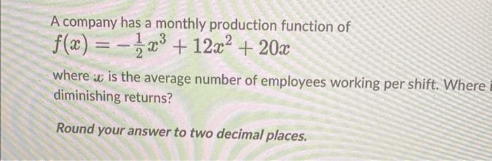 A company has a monthly production function of
3
f(x)=
x³ + 12x² + 20x
it
where is the average number of employees working per shift. Where
diminishing returns?
Round your answer to two decimal places.