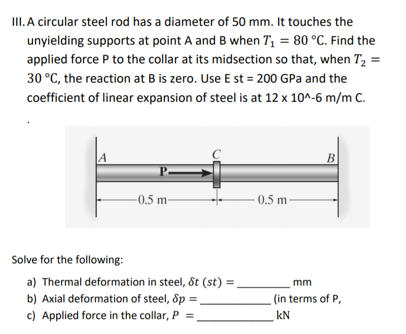 III. A circular steel rod has a diameter of 50 mm. It touches the
unyielding supports at point A and B when T1 = 80 °C. Find the
applied force P to the collar at its midsection so that, when T, =
30 °C, the reaction at B is zero. Use E st = 200 GPa and the
coefficient of linear expansion of steel is at 12 x 10^-6 m/m C.
|A
B
P.
-0.5 m-
0.5 m
Solve for the following:
a) Thermal deformation in steel, St (st)
b) Axial deformation of steel, Sp =
c) Applied force in the collar, P =
%3D
mm
(in terms of P,
kN
