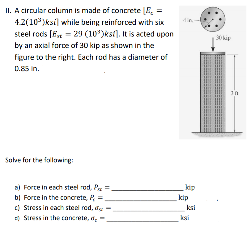 II. A circular column is made of concrete [E.
4.2(10³)ksi] while being reinforced with six
steel rods [Est = 29 (10³)ksi]. It is acted upon
4 in. -
30 kip
by an axial force of 30 kip as shown in the
figure to the right. Each rod has a diameter of
0.85 in.
3 ft
Solve for the following:
a) Force in each steel rod, Pst
b) Force in the concrete, P.
c) Stress in each steel rod, Ost =
kip
kip
%3D
ksi
d) Stress in the concrete, oc =
ksi
