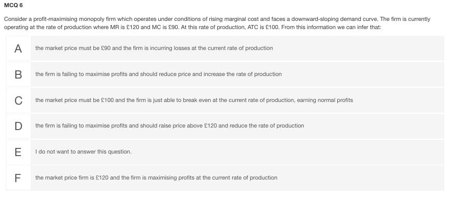 MCQ 6
Consider a profit-maximising monopoly firm which operates under conditions of rising marginal cost and faces a downward-sloping demand curve. The firm is currently
operating at the rate of production where MR is £120 and MC is £90. At this rate of production, ATC is £100. From this information we can infer that:
A
the market price must be £90 and the firm is incuring losses at the current rate of production
B
the firm is failing to maximise profits and should reduce price and increase the rate of production
C
the market price must be £100 and the firm is just able to break even at the current rate of production, earning normal profits
D
the firm is failing to maximise profits and should raise price above £120 and reduce the rate of production
E
I do not want to answer this question.
F
the market price firm is £120 and the firm is maximising profits at the current rate of production

