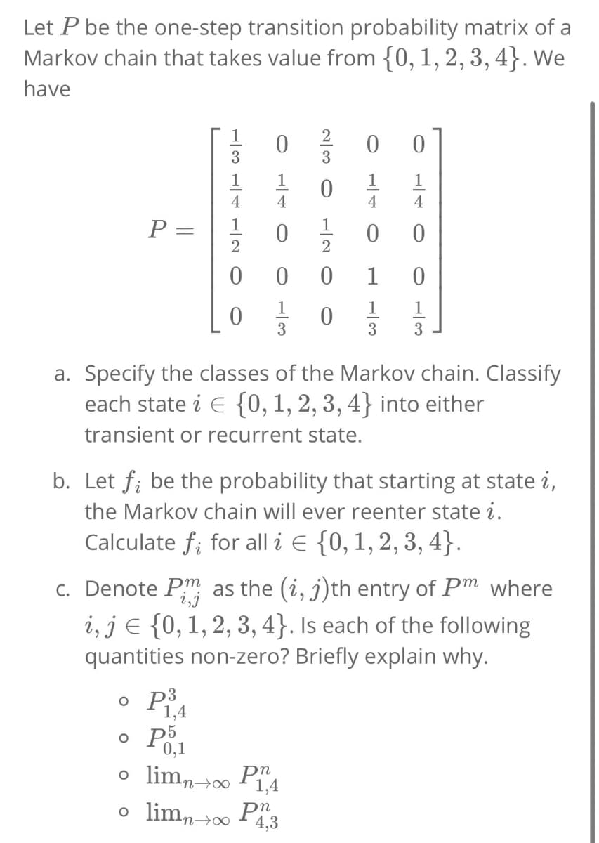 Let P be the one-step transition probability matrix of a
Markov chain that takes value from {0, 1, 2, 3, 4}. We
have
P=
=
LBLOO
0
0
o P3
1,4
230
1
20 O
0 0
1
4
0
o p5
0,1
o limn→∞ P1,4
o limn→∞ P 4,3
140
1
1
1
0/0/3/3/3
a. Specify the classes of the Markov chain. Classify
each state į € {0, 1, 2, 3, 4} into either
transient or recurrent state.
b. Let ƒ; be the probability that starting at state i,
the Markov chain will ever reenter state i.
Calculate fi for all i = {0, 1, 2, 3, 4).
c. Denote P as the (i, j)th entry of Pm where
i, je {0, 1, 2, 3, 4}. Is each of the following
quantities non-zero? Briefly explain why.