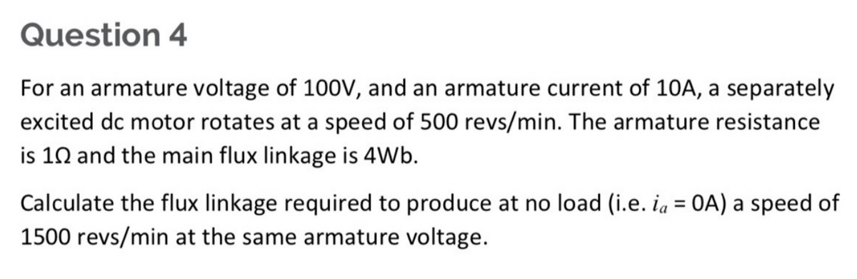 Question 4
For an armature voltage of 100V, and an armature current of 10A, a separately
excited dc motor rotates at a speed of 500 revs/min. The armature resistance
is 10 and the main flux linkage is 4Wb.
Calculate the flux linkage required to produce at no load (i.e. ia = OA) a speed of
1500 revs/min at the same armature voltage.
