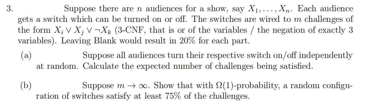 3.
Suppose there are n audiences for a show, say X₁,..., Xn. Each audience
gets a switch which can be turned on or off. The switches are wired to m challenges of
the form X₂ V X¡ V¬Xk (3-CNF, that is or of the variables / the negation of exactly 3
variables). Leaving Blank would result in 20% for each part.
(a)
Suppose all audiences turn their respective switch on/off independently
at random. Calculate the expected number of challenges being satisfied.
(b)
Suppose m→∞. Show that with (1)-probability, a random configu-
ration of switches satisfy at least 75% of the challenges.