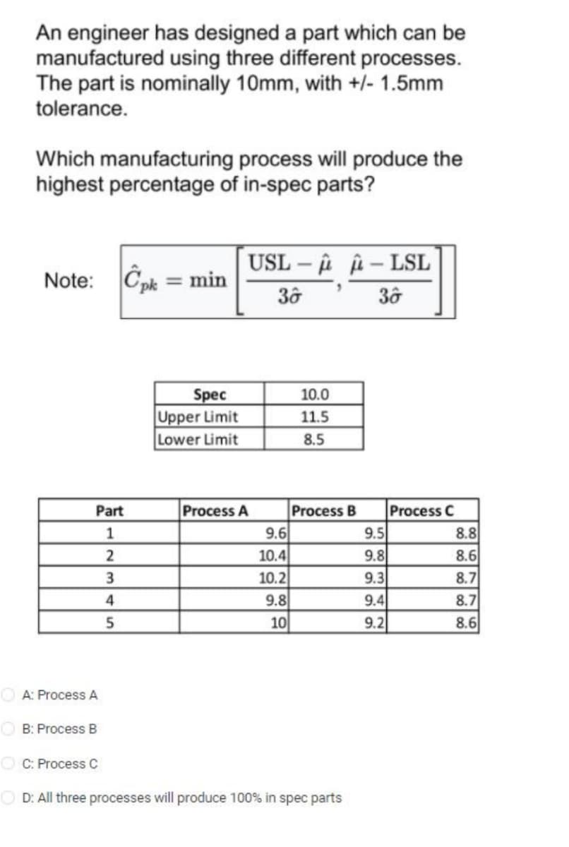 An engineer has designed a part which can be
manufactured using three different processes.
The part is nominally 10mm, with +/- 1.5mm
tolerance.
Which manufacturing process will produce the
highest percentage of in-spec parts?
Note: Cpk = min
Part
1
2
3
4
5
A: Process A
B: Process B
Spec
Upper Limit
Lower Limit
USL-A-LSL
Process A
30
9.6
10.4
10.2
9.8
10
10.0
11.5
8.5
Process B
CC: Process C
OD: All three processes will produce 100% in spec parts
36
9.5
9.8
9.3
9.4
9.2
Process C
8.8
8.6
8.7
8.7
8.6