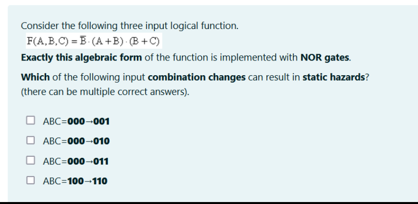 Consider the following three input logical function.
F(A,B,C) B. (A+B). (B+C)
Exactly this algebraic form of the function is implemented with NOR gates.
Which of the following input combination changes can result in static hazards?
(there can be multiple correct answers).
ABC=000-001
ABC=000-010
ABC=000-011
ABC=100-110