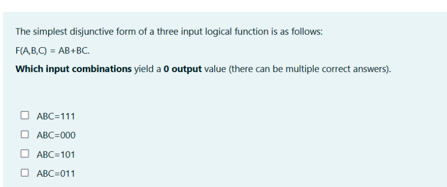 The simplest disjunctive form of a three input logical function is as follows:
F(A,B,C) = AB+BC.
Which input combinations yield a 0 output value (there can be multiple correct answers).
ABC=111
ABC=000
ABC=101
ABC=011