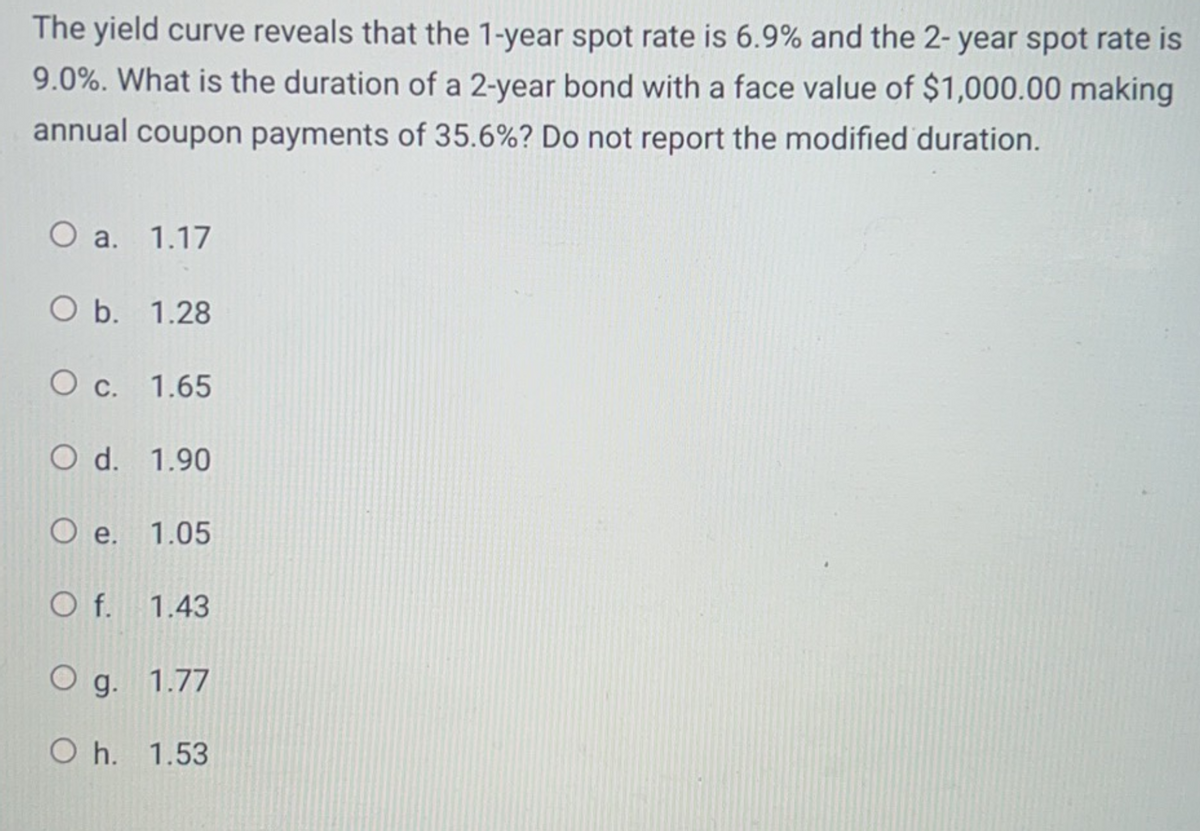 The yield curve reveals that the 1-year spot rate is 6.9% and the 2-year spot rate is
9.0%. What is the duration of a 2-year bond with a face value of $1,000.00 making
annual coupon payments of 35.6%? Do not report the modified duration.
O a. 1.17
O b.
1.28
O c.
1.65
O d. 1.90
O e. 1.05
Of. 1.43
O g. 1.77
O h. 1.53