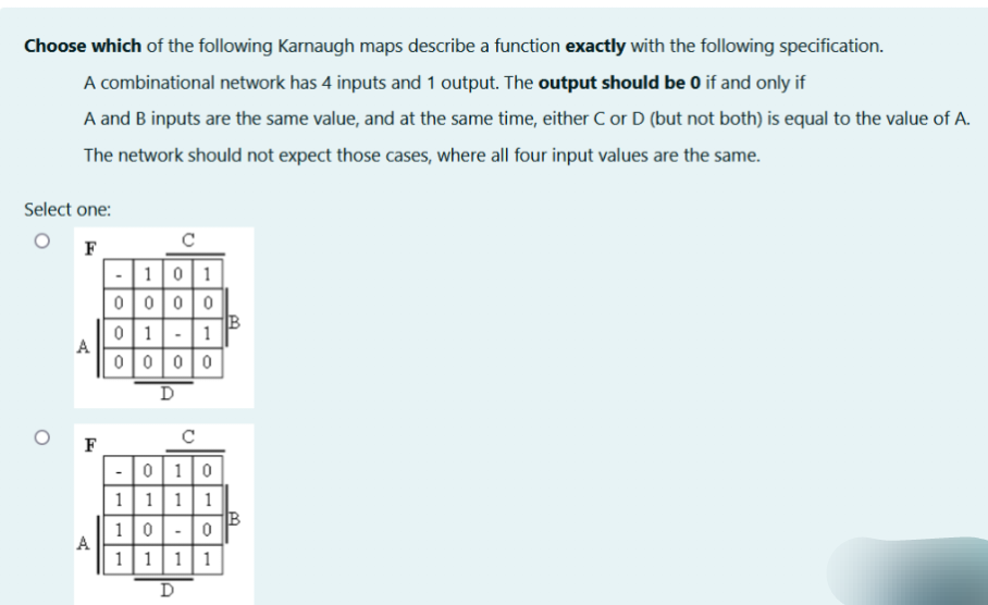 Choose which of the following Karnaugh maps describe a function exactly with the following specification.
A combinational network has 4 inputs and 1 output. The output should be 0 if and only if
A and B inputs are the same value, and at the same time, either C or D (but not both) is equal to the value of A.
The network should not expect those cases, where all four input values are the same.
Select one:
F
- 101
0000
B
01-1
A
0000
A
F
D
0
- 010
1 1 1 1
B
100
1111
D