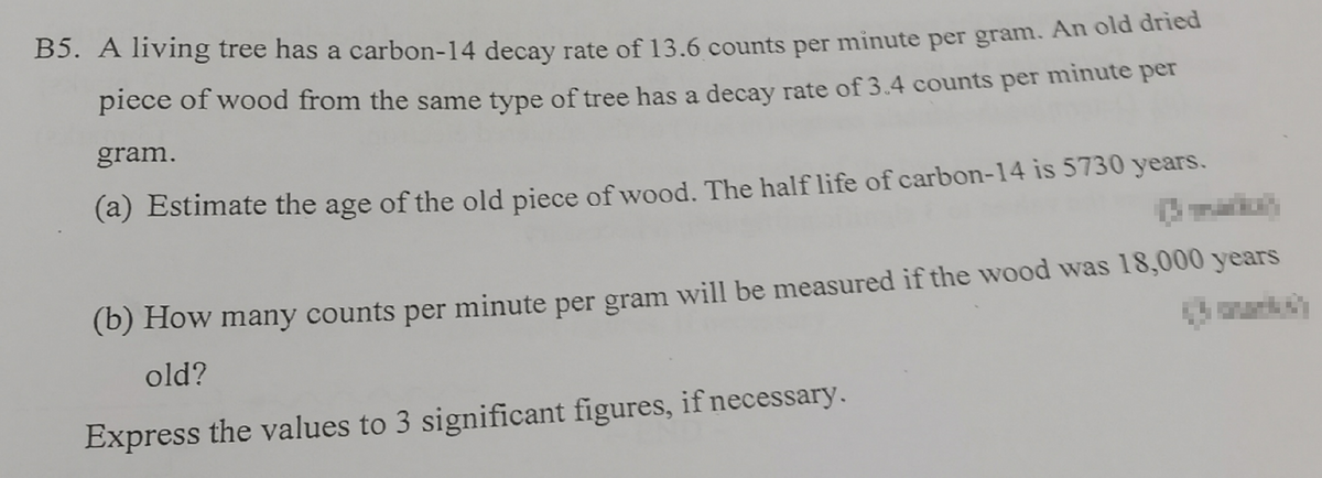 B5. A living tree has a carbon-14 decay rate of 13.6 counts per minute per gram. An old dried
piece of wood from the same type of tree has a decay rate of 3.4 counts per minute per
gram.
(a) Estimate the age of the old piece of wood. The half life of carbon-14 is 5730 years.
(b) How many counts per minute per gram will be measured if the wood was 18,000 years
old?
Express the values to 3 significant figures, if necessary.