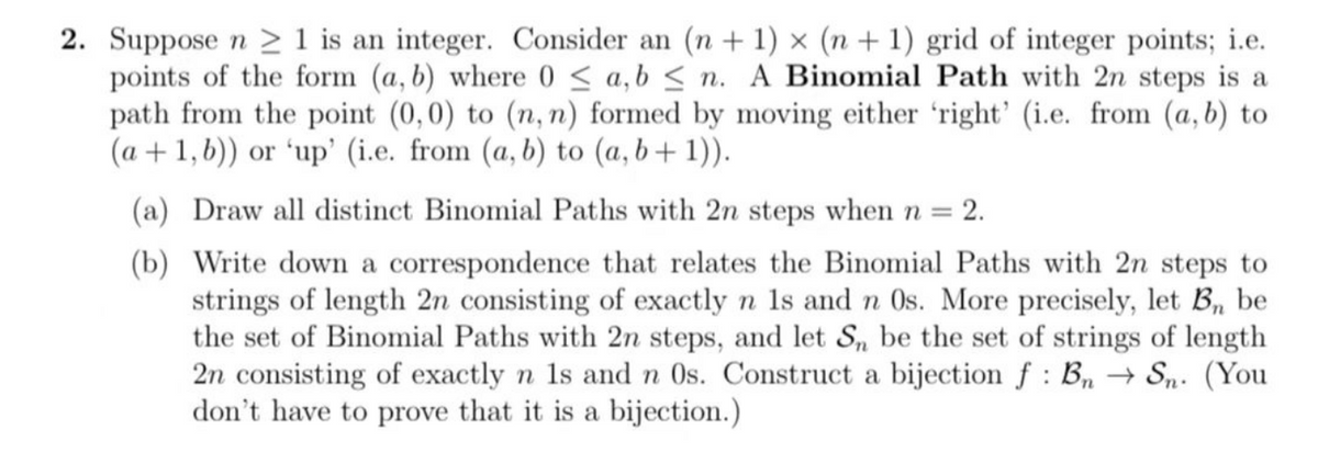 2. Suppose n ≥ 1 is an integer. Consider an (n + 1) x (n + 1) grid of integer points; i.e.
points of the form (a, b) where 0 ≤ a,b ≤n. A Binomial Path with 2n steps is a
path from the point (0, 0) to (n, n) formed by moving either 'right' (i.e. from (a, b) to
(a +1, b)) or ‘up' (i.e. from (a, b) to (a, b+1)).
(a) Draw all distinct Binomial Paths with 2n steps when n =
= 2.
(b)
Write down a correspondence that relates the Binomial Paths with 2n steps to
strings of length 2n consisting of exactly n 1s and n Os. More precisely, let B₁, be
the set of Binomial Paths with 2n steps, and let Sn be the set of strings of length
2n consisting of exactly n 1s and n Os. Construct a bijection f: Bn Sn. (You
don't have to prove that it is a bijection.)