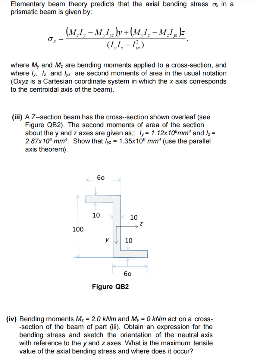 Elementary beam theory predicts that the axial bending stress ox in a
prismatic beam is given by:
ox =
(M.I,M,L)y+(M,I.-M.I.)
(1,1₂-13/2)
where My and M₂ are bending moments applied to a cross-section, and
where ly, lz and lyz are second moments of area in the usual notation
(Oxyz is a Cartesian coordinate system in which the x axis corresponds
to the centroidal axis of the beam).
(iii) A Z--section beam has the cross-section shown overleaf (see
Figure QB2). The second moments of area of the section
about the y and z axes are given as;; ly = 1.12x106mm² and I₂ =
2.87x106 mm4. Show that lyz = 1.35x106 mm² (use the parallel
axis theorem).
100
60
10
y
-10
10
60
Figure QB2
N
(iv) Bending moments Mz = 2.0 kNm and My = 0 kNm act on a cross-
-section of the beam of part (iii). Obtain an expression for the
bending stress and sketch the orientation of the neutral axis
with reference to the y and z axes. What is the maximum tensile
value of the axial bending stress and where does it occur?