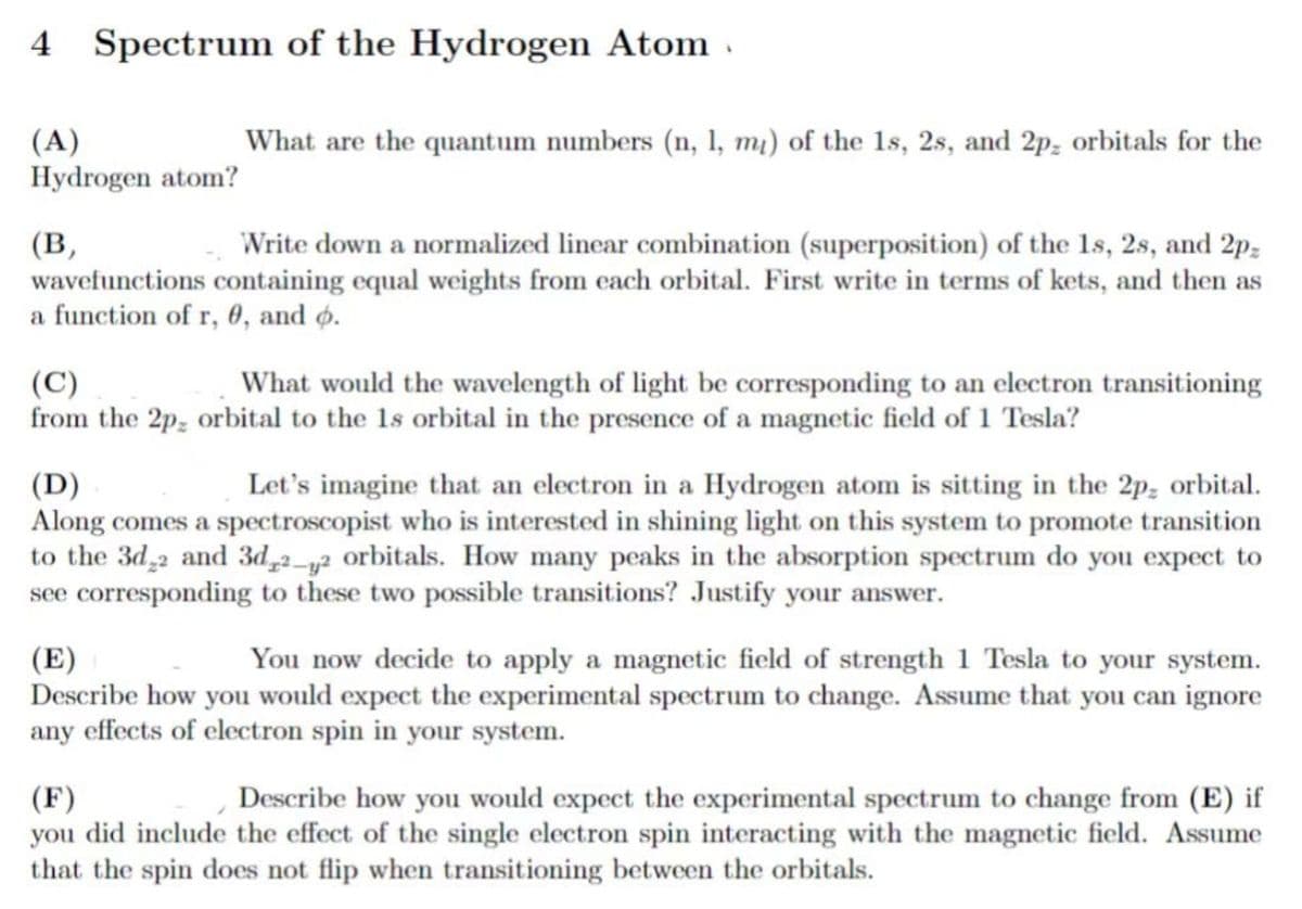 4 Spectrum of the Hydrogen Atom.
(A)
Hydrogen atom?
(B,
What are the quantum numbers (n, 1, m₁) of the 1s, 2s, and 2p, orbitals for the
Write down a normalized linear combination (superposition) of the 1s, 2s, and 2pz
wavefunctions containing equal weights from each orbital. First write in terms of kets, and then as
a function of r, 0, and o.
(C)
What would the wavelength of light be corresponding to an electron transitioning
from the 2p, orbital to the 1s orbital in the presence of a magnetic field of 1 Tesla?
(D)
Let's imagine that an electron in a Hydrogen atom is sitting in the 2p orbital.
Along comes a spectroscopist who is interested in shining light on this system to promote transition
to the 3d22 and 3d2-2 orbitals. How many peaks in the absorption spectrum do you expect to
see corresponding to these two possible transitions? Justify your answer.
(E)
You now decide to apply a magnetic field of strength 1 Tesla to your system.
Describe how you would expect the experimental spectrum to change. Assume that you can ignore
any effects of electron spin in your system.
(F)
Describe how you would expect the experimental spectrum to change from (E) if
you did include the effect of the single electron spin interacting with the magnetic field. Assume
that the spin does not flip when transitioning between the orbitals.