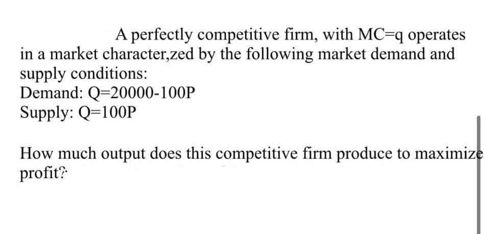 A perfectly competitive firm, with MC=q operates
in a market character,zed by the following market demand and
supply conditions:
Demand: Q=20000-100P
Supply: Q=100P
How much output does this competitive firm produce to maximize
profit?
