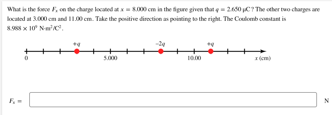 What is the force Fx on the charge located at x = 8.000 cm in the figure given that q = 2.650 µC? The other two charges are
located at 3.000 cm and 11.00 cm. Take the positive direction as pointing to the right. The Coulomb constant is
8.988 x 10° N•m²/C².
+q
-29
+q
5.000
10.00
х (ст)
F =
N
