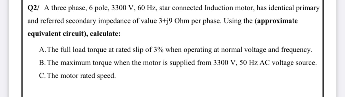 Q2/ A three phase, 6 pole, 3300 V, 60 Hz, star connected Induction motor, has identical primary
and referred secondary impedance of value 3+j9 Ohm per phase. Using the (approximate
equivalent circuit), calculate:
A. The full load torque at rated slip of 3% when operating at normal voltage and frequency.
B. The maximum torque when the motor is supplied from 3300 V, 50 Hz AC voltage source.
C. The motor rated speed.
