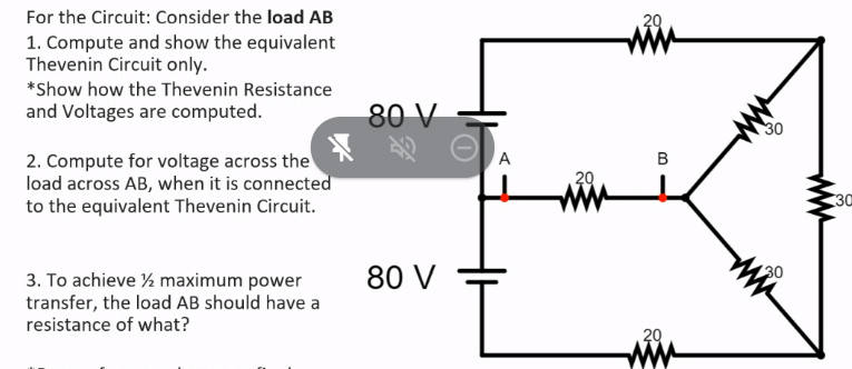 For the Circuit: Consider the load AB
29
1. Compute and show the equivalent
Thevenin Circuit only.
*Show how the Thevenin Resistance
and Voltages are computed.
80 V
30
2. Compute for voltage across the
load across AB, when it is connected
to the equivalent Thevenin Circuit.
A
B
20
30
80 V
30
3. To achieve ½ maximum power
transfer, the load AB should have a
resistance of what?
20
