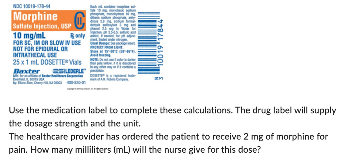 NDC 10019-178-44
Morphine
C
Sulfate Injection, USP
10 mg/mL
Ronly
FOR SC, IM OR SLOW IV USE
NOT FOR EPIDURAL OR
INTRATHECAL USE
25 x 1 mL DOSETTE® Vials
Baxter
esiLEDERLE
Mtd. for an affiliate of Baxter Healthcare Corporation
Deerfield, IL 60015 USA
by: Elkins-Sinn, Cherry Hill, NJ 08003 400-830-01
Each ml contains morphine sul
fate 10 mg, monobasic sodium
phosphate, monohydrate 10 mg.
dibasic sodium phosphate, anhy-
drous 2.8 mg. sodium formal
sulfoxylate 3 mg and
mg in Water for
sulfuric acid
2.5 mg in
added, I needed for pH adjust-
ment. Sealed under nitrogen
Usual Dosage: See package insert.
PROTECT FROM LIGHT.
0 25 25-65:s
Store at 15-30°C (59-86°F).
Avoid freezing.
NOTE: Do not use if color is darker
than pale yellow, if it is discolored
in any other way or if it contains a
precipitate.
DOSETTE® is a registered trade-
mark of A.H. Robins Company.
10019 17844
ZM
Use the medication label to complete these calculations. The drug label will supply
the dosage strength and the unit.
The healthcare provider has ordered the patient to receive 2 mg of morphine for
pain. How many milliliters (mL) will the nurse give for this dose?