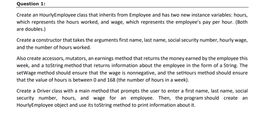 Question 1:
Create an HourlyEmployee class that inherits from Employee and has two new instance variables: hours,
which represents the hours worked, and wage, which represents the employee's pay per hour. (Both
are doubles.)
Create a constructor that takes the arguments first name, last name, social security number, hourly wage,
and the number of hours worked.
Also create accessors, mutators, an earnings method that returns the money earned by the employee this
week, and a toString method that returns information about the employee in the form of a String. The
setWage method should ensure that the wage is nonnegative, and the setHours method should ensure
that the value of hours is between 0 and 168 (the number of hours in a week).
Create a Driver class with a main method that prompts the user to enter a first name, last name, social
security number, hours, and wage for an employee. Then, the program should create an
HourlyEmployee object and use its toString method to print information about it.

