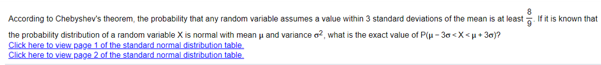 8
According to Chebyshev's theorem, the probability that any random variable assumes a value within 3 standard deviations of the mean is at least
If it is known that
9
the probability distribution of a random variable X is normal with mean u and variance o2, what is the exact value of P(u - 30 <X<µ + 30)?
Click here to view page 1 of the standard normal distribution table.
Click here to view page 2 of the standard normal distribution table.
