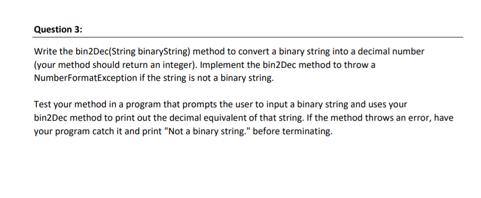 Question 3:
Write the bin2Dec(String binaryString) method to convert a binary string into a decimal number
(your method should return an integer). Implement the bin2Dec method to throw a
NumberFormatException if the string is not a binary string.
Test your method in a program that prompts the user to input a binary string and uses your
bin2Dec method to print out the decimal equivalent of that string. If the method throws an error, have
your program catch it and print "Not a binary string." before terminating.
