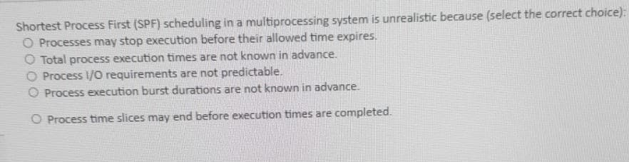 Shortest Process First (SPF) scheduling in a multiprocessing system is unrealistic because (select the correct choice):
O Processes may stop execution before their allowed time expires.
O Total process execution times are not known in advance.
O Process /O requirements are not predictable.
O Process execution burst durations are not known in advance.
O Process time slices may end before execution times are completed.
