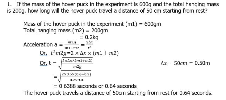 1. If the mass of the hover puck in the experiment is 600g and the total hanging mass
is 200g, how long will the hover puck travel a distance of 50 cm starting from rest?
Mass of the hover puck in the experiment (m1) = 600gm
Total hanging mass (m2) = 200gm
= 0.2kg
24x
Acceleration a =
= m2g
m1+m2
t2
Or, t?m2g=2 x Ax x (m1 + m2)
2xAxx(m1+m2)
Or, t =
Ax = 50cm = 0.50m
m2g
2x0.5x(0.6+0.2)
0.2x9.8
= 0.6388 seconds or 0.64 seconds
The hover puck travels a distance of 50cm starting from rest for 0.64 seconds.
