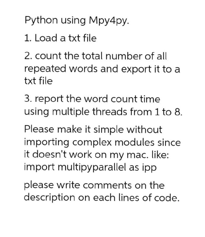 Python using Mpy4py.
1. Load a txt file
2. count the total number of all
repeated words and export it to a
txt file
3. report the word count time
using multiple threads from 1 to 8.
Please make it simple without
importing complex modules since
it doesn't work on my mac. like:
import multipyparallel as ipp
please write comments on the
description on each lines of code.