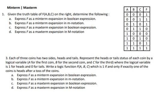 Minterm | Maxterm
1. Given the truth table of F(A,B,C) on the right, determine the following:
a. Express F as a minterm expansion in boolean expression.
b. Express F as a minterm expansion in m-notation.
c. Express F as a maxterm expansion in boolean expression.
d. Express F as a maxterm expansion in M-notation
1
A B CF
000 1
0 0 1
01 0 1
01 10
1 000
1 010
1101
1 1 1 1
3. Each of three coins has two sides, heads and tails. Represent the heads or tails status of each coin by a
logical variable (A for the first coin, B for the second coin, and C for the third) where the logical variable
is 1 for heads and 0 for tails. Write a logic function F(A, B, C) which is 1 if and only if exactly one of the
coins is heads after a toss of the coins.
a.
Express F as a minterm expansion in boolean expression.
Express F as a minterm expansion in m-notation.
b.
c. Express F as a maxterm expansion in boolean expression.
Express F as a maxterm expansion in M-notation
d.