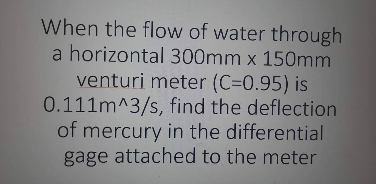 When the flow of water through
a horizontal 300mm x 150mm
venturi meter (C=0.95) is
0.111m^3/s, find the deflection
of mercury in the differential
gage attached to the meter