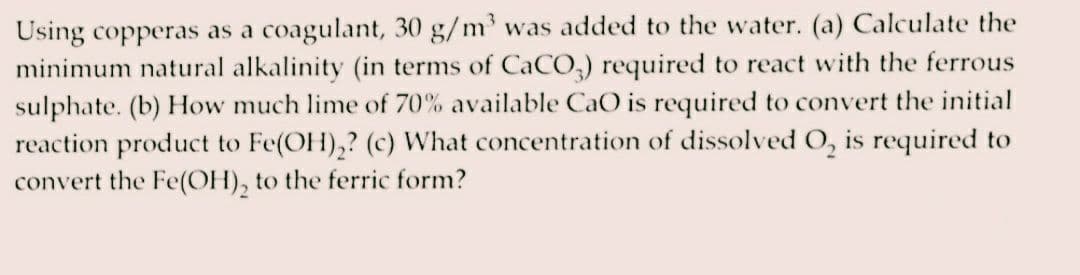 Using copperas as a coagulant, 30 g/m³ was added to the water. (a) Calculate the
minimum natural alkalinity (in terms of CaCO3) required to react with the ferrous
sulphate. (b) How much lime of 70% available CaO is required to convert the initial
reaction product to Fe(OH)₂? (c) What concentration of dissolved O₂ is required to
convert the Fe(OH)₂ to the ferric form?