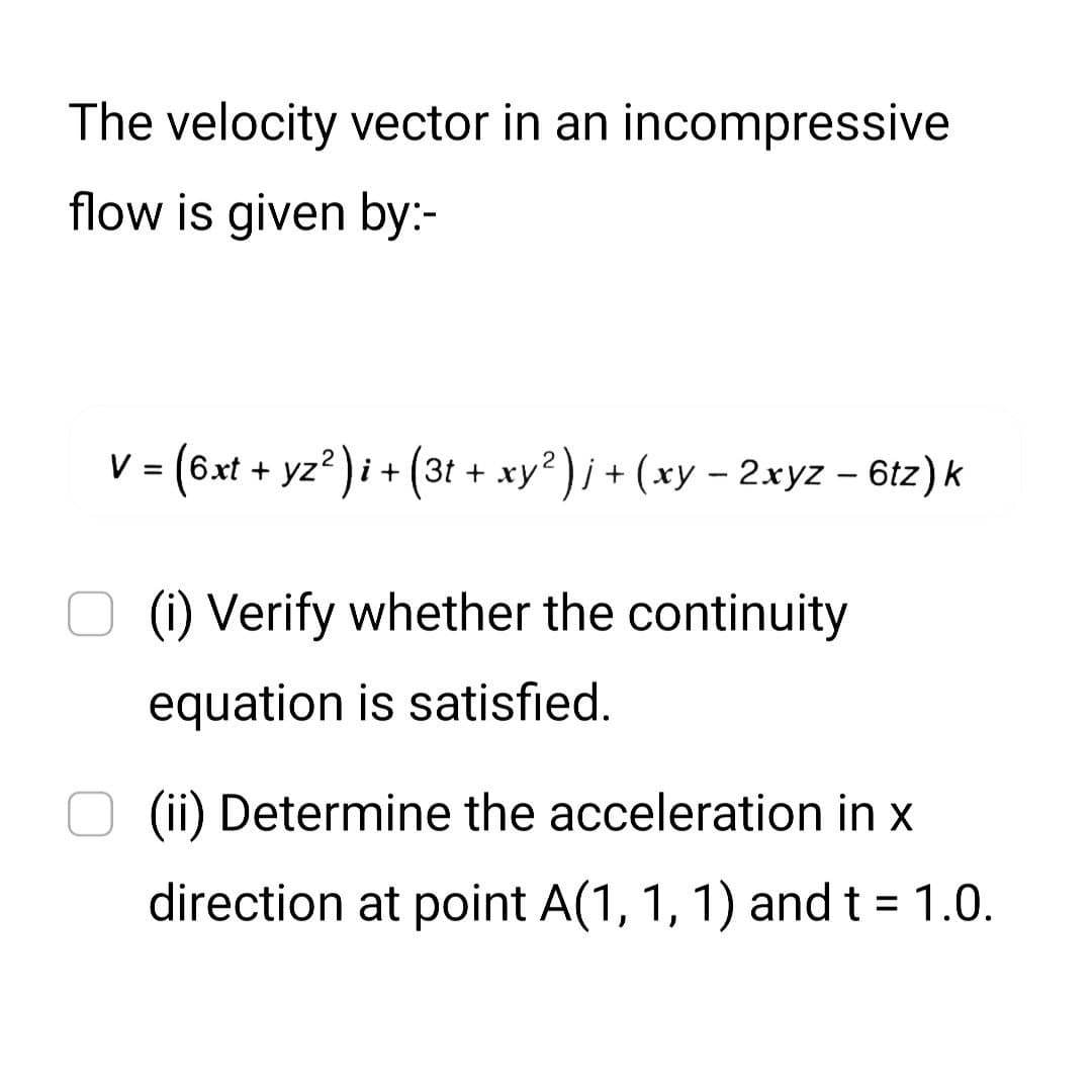 The velocity vector in an incompressive
flow is given by:-
V = (6xt + yz²)i + (3t + xy² )j + (xy − 2xyz – 6tz) k
(i) Verify whether the continuity
equation is satisfied.
(ii) Determine the acceleration in x
direction at point A(1, 1, 1) and t = 1.0.