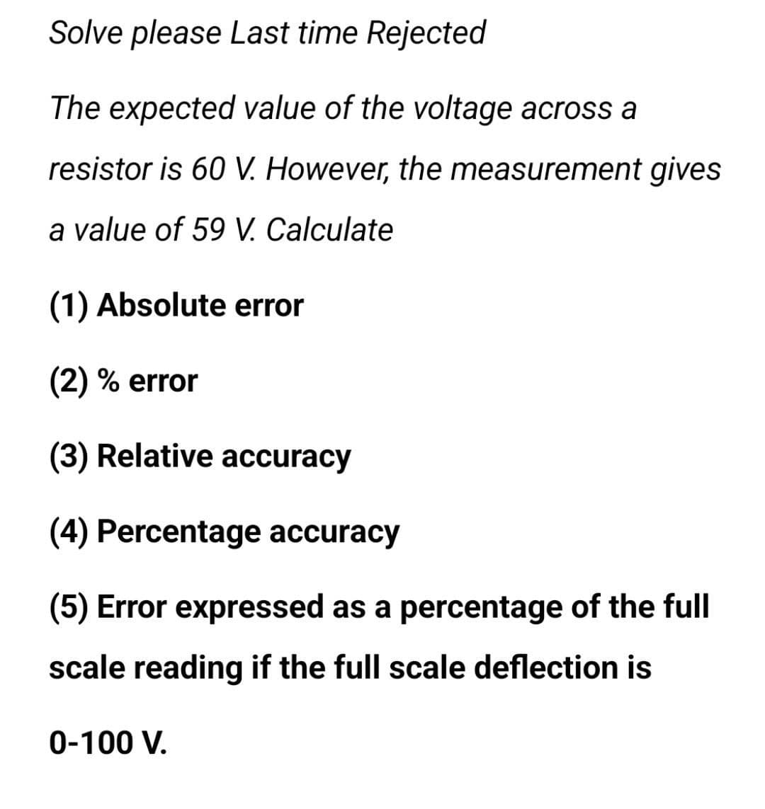 Solve please Last time Rejected
The expected value of the voltage across a
resistor is 60 V. However, the measurement gives
a value of 59 V. Calculate
(1) Absolute error
(2) % error
(3) Relative accuracy
(4) Percentage accuracy
(5) Error expressed as a percentage of the full
scale reading if the full scale deflection is
0-100 V.