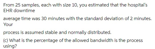 From 25 samples, each with size 10, you estimated that the hospital's
EHR downtime
average time was 30 minutes with the standard deviation of 2 minutes.
Your
process is assumed stable and normally distributed.
(c) What is the percentage of the allowed bandwidth is the process
using?
