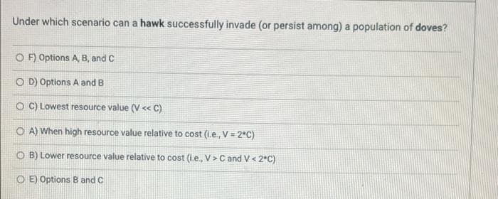 Under which scenario can a hawk successfully invade (or persist among) a population of doves?
O F) Options A, B, and C
O D) Options A and B
O C) Lowest resource value (V « C)
O A) When high resource value relative to cost (i.e., V = 2*C)
O B) Lower resource value relative to cost (i.e., V>C and V< 2*C)
O E) Options B and C
