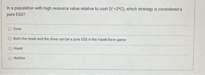 In a population with high resource value relative to cost (V =2*C), which strategy is considered a
pure ESS?
O Dove
O Both the hawk and the dove can be a pure ESS in the Hawk-Dove game
O Hawk
O Neither
