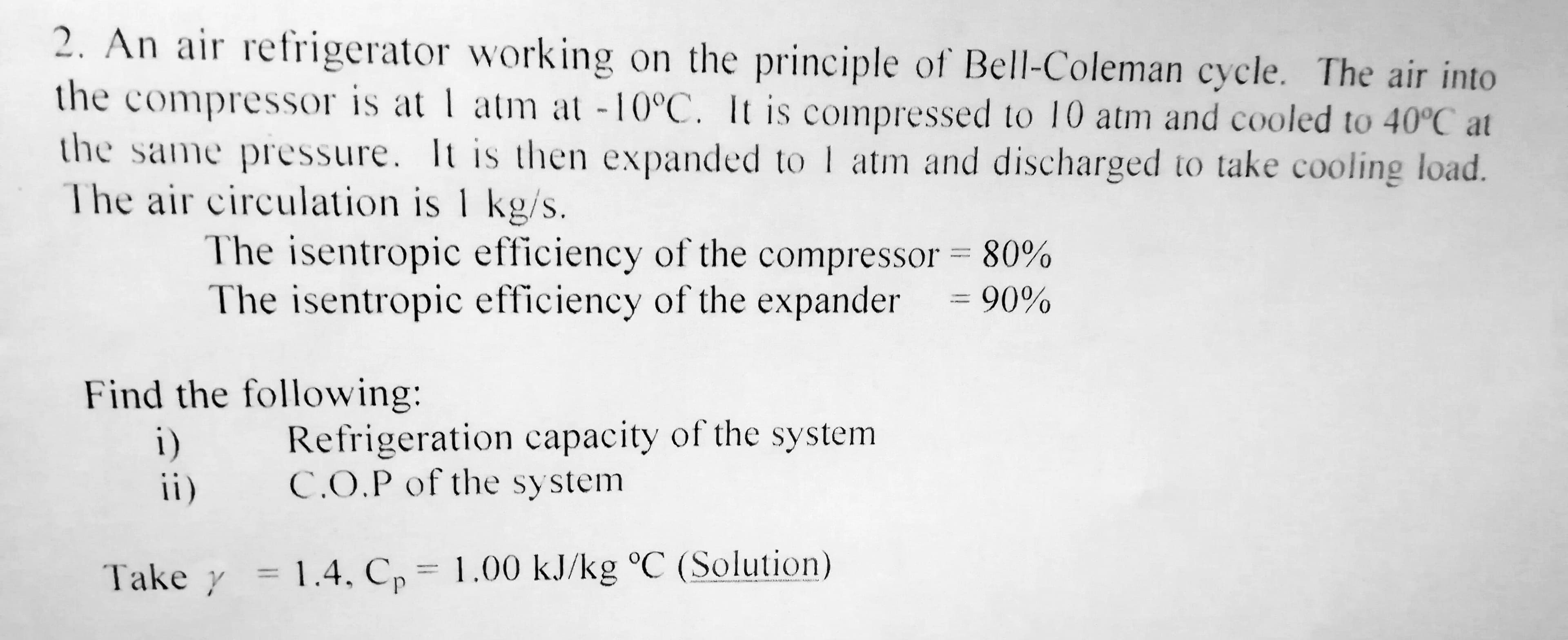 2. An air refrigerator working on the principle of Bell-Coleman cycle. The air into
the
compressor is at 1 atm at -10°C. It is compressed to 10 atm and cooled to 40°C at
the same pressure. It is then expanded to I atm and discharged to take cooling load.
The air circulation is 1 kg/s.
The isentropic efficiency of the compressor = 80%
The isentropic efficiency of the expander
= 90%
Find the following:
i)
ii)
Refrigeration capacity of the system
C.O.P of the system
