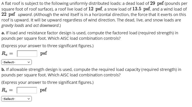 A flat roof is subject to the following uniformly distributed loads: a dead load of 29 psf (pounds per
square foot of roof surface), a roof live load of 12 psf, a snow load of 13.5 psf, and a wind load of
22 psf upward. (Although the wind itself is in a horizontal direction, the force that it exerts on this
roof is upward. It will be upward regardless of wind direction. The dead, live, and snow loads are
gravity loads and act downward.)
a. If load and resistance factor design is used, compute the factored load (required strength) in
pounds per square foot. Which AISC load combination controls?
(Express your answer to three significant figures.)
R₁
psf
-Select-
b. If allowable strength design is used, compute the required load capacity (required strength) in
pounds per square foot. Which AISC load combination controls?
(Express your answer to three significant figures.)
Ra =
psf
-Select-