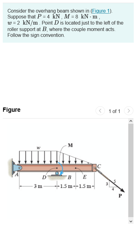 Consider the overhang beam shown in (Figure 1).
Suppose that P = 4 kN, M = 8 kN.m,
w = 2 kN/m. Point D is located just to the left of the
roller support at B, where the couple moment acts.
Follow the sign convention.
Figure
<
1 of 1
W
D
3 m
M
B
E
1.5 m 1.5 m
19
++
P