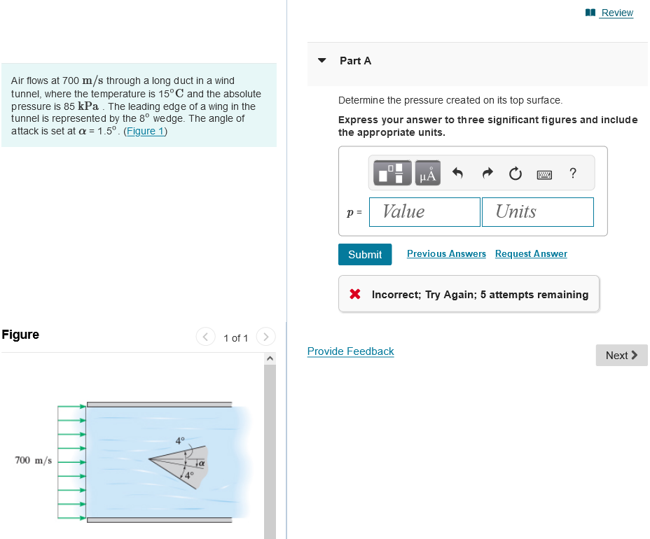Air flows at 700 m/s through a long duct in a wind
tunnel, where the temperature is 15°C and the absolute
pressure is 85 kPa. The leading edge of a wing in the
tunnel is represented by the 8° wedge. The angle of
attack is set at a = 1.5º. (Figure 1)
Figure
700 m/s
α
1 of 1
Part A
Determine the pressure created on its top surface.
Express your answer to three significant figures and include
the appropriate units.
p =
μA
Value
Units
Submit Previous Answers Request Answer
Provide Feedback
?
* Incorrect; Try Again; 5 attempts remaining
Review
Next >