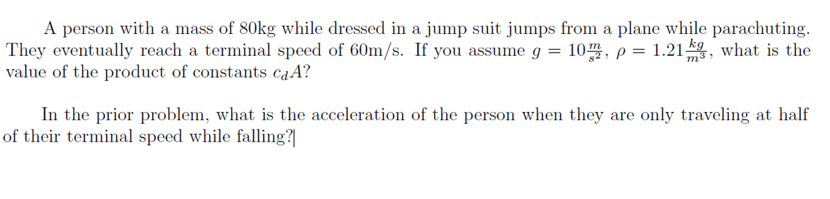 A person with a mass of 80kg while dressed in a jump suit jumps from a plane while parachuting.
They eventually reach a terminal speed of 60m/s. If you assume g =
value of the product of constants caA?
10, p =
1.21 , what is the
In the prior problem, what is the acceleration of the person when they are only traveling at half
of their terminal speed while falling?
