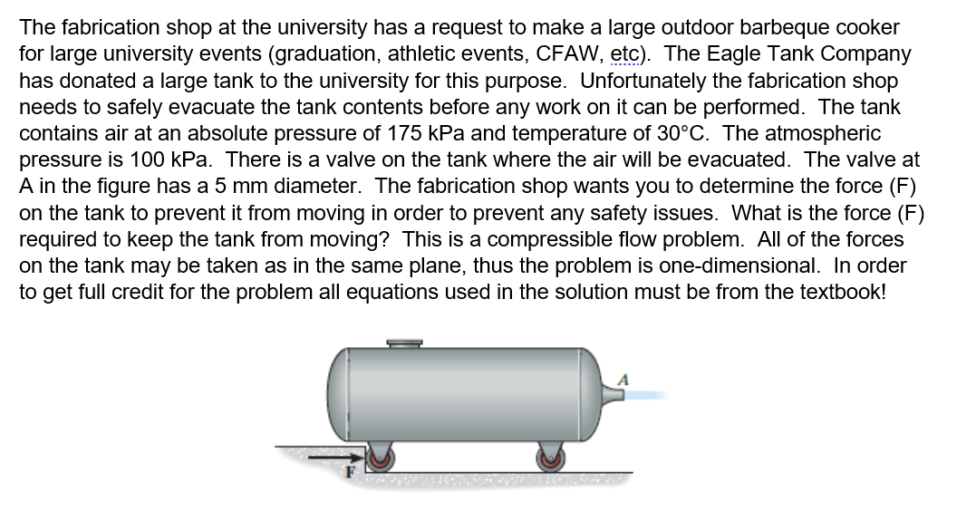 The fabrication shop at the university has a request to make a large outdoor barbeque cooker
for large university events (graduation, athletic events, CFAW, etc). The Eagle Tank Company
has donated a large tank to the university for this purpose. Unfortunately the fabrication shop
needs to safely evacuate the tank contents before any work on it can be performed. The tank
contains air at an absolute pressure of 175 kPa and temperature of 30°C. The atmospheric
pressure is 100 kPa. There is a valve on the tank where the air will be evacuated. The valve at
A in the figure has a 5 mm diameter. The fabrication shop wants you to determine the force (F)
on the tank to prevent it from moving in order to prevent any safety issues. What is the force (F)
required to keep the tank from moving? This is a compressible flow problem. All of the forces
on the tank may be taken as in the same plane, thus the problem is one-dimensional. In order
to get full credit for the problem all equations used in the solution must be from the textbook!