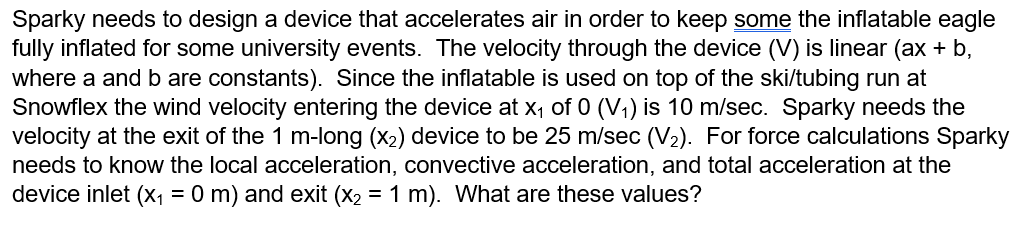 Sparky needs to design a device that accelerates air in order to keep some the inflatable eagle
fully inflated for some university events. The velocity through the device (V) is linear (ax + b,
where a and b are constants). Since the inflatable is used on top of the ski/tubing run at
Snowflex the wind velocity entering the device at x₁ of 0 (V₁) is 10 m/sec. Sparky needs the
velocity at the exit of the 1 m-long (x₂) device to be 25 m/sec (V₂). For force calculations Sparky
needs to know the local acceleration, convective acceleration, and total acceleration at the
device inlet (x₁ = 0 m) and exit (x₂ = 1 m). What are these values?