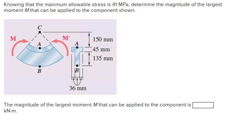 Knowing that the maximum allowable stress is 41 MPa, determine the magnitude of the largest
moment M that can be applied to the component shown.
M
с
B
M'
A
B
36 mm
150 mm
45 mm
135 mm
The magnitude of the largest moment M that can be applied to the component is
kN-m.