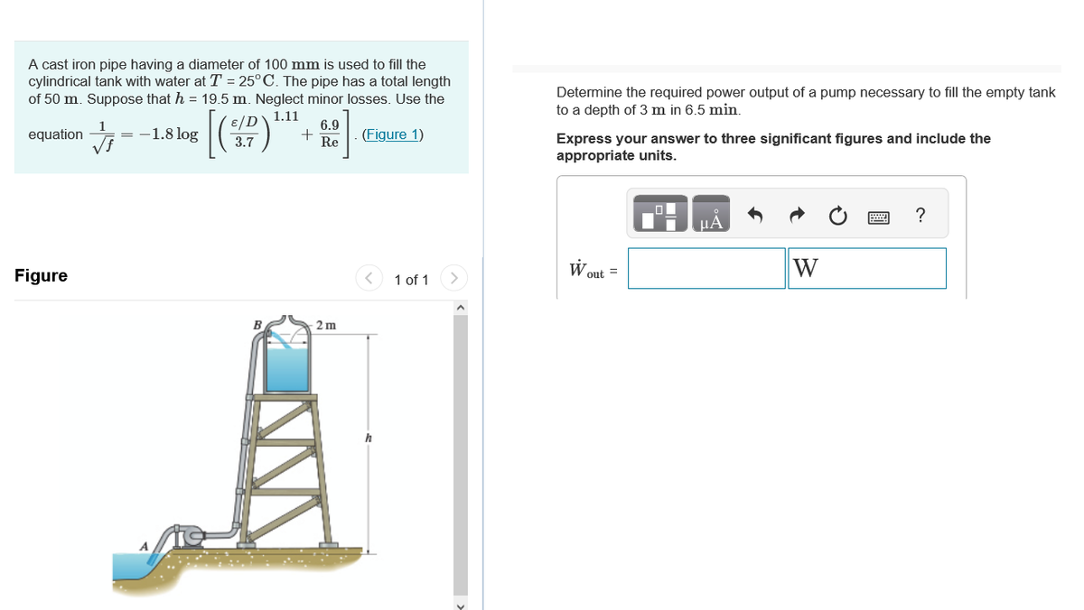 A cast iron pipe having a diameter of 100 mm is used to fill the
cylindrical tank with water at T = 25°C. The pipe has a total length
of 50 m. Suppose that h = 19.5 m. Neglect minor losses. Use the
1.11
equation
(Figure 1)
Figure
J
=
-1.8 log
[
3.7
6.9
+ Re
2 m
h
1 of 1
Determine the required power output of a pump necessary to fill the empty tank
to a depth of 3 m in 6.5 min.
Express your answer to three significant figures and include the
appropriate units.
W
out =
W
?