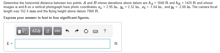 Determine the horizontal distance between two points A and B whose elevations above datum are h = 1840 ft and hp = 1425 ft and whose
images a and b on a vertical photograph have photo coordinates a = 2.95 in., y = 2.32 in., x = -1.64 in., and y = -2.66 in. The camera focal
length was 152.4 mm and the flying height above datum 7900 ft.
Express your answer in feet to four significant figures.
L =
15. ΑΣΦ | 4 | vec
?
ft