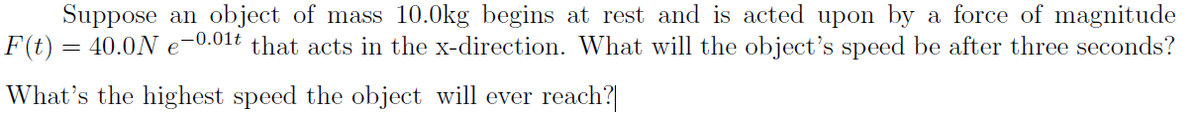 Suppose an object of mass 10.0kg begins at rest and is acted upon by a force of magnitude
F(t):
40.0N e-0.01t that acts in the x-direction. What will the object's speed be after three seconds?
What's the highest speed the object will ever reach?
