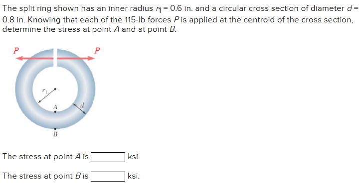 The split ring shown has an inner radius ₁ = 0.6 in. and a circular cross section of diameter d=
0.8 in. Knowing that each of the 115-lb forces Pis applied at the centroid of the cross section,
determine the stress at point A and at point B.
P
The stress at point A is
The stress at point B is
P
ksi.
ksi.