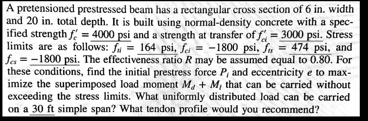 A pretensioned prestressed beam has a rectangular cross section of 6 in. width
and 20 in. total depth. It is built using normal-density concrete with a spec-
ified strength f = 4000 psi and a strength at transfer of f = 3000 psi. Stress
limits are as follows: f = 164 psi, fi = -1800 psi, fts = 474 psi, and
|fcs = -1800 psi. The effectiveness ratio R may be assumed equal to 0.80. For
these conditions, find the initial prestress force P, and eccentricity e to max-
imize the superimposed load moment M₁ + M₁ that can be carried without
exceeding the stress limits. What uniformly distributed load can be carried
on a 30 ft simple span? What tendon profile would you recommend?